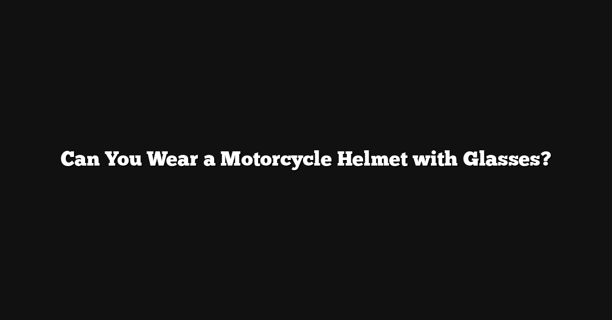 Can You Wear a Motorcycle Helmet with Glasses?